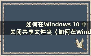 如何在Windows 10 中关闭共享文件夹（如何在Windows 10 中关闭共享）